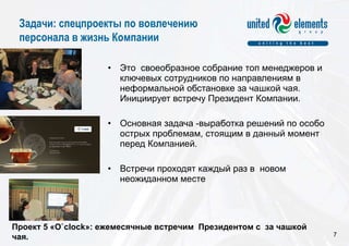 Это  своеобразное собрание топ менеджеров и  ключевых сотрудников по направлениям в  неформальной обстановке за чашкой чая. Инициирует встречу Президент Компании. Основная задача -выработка решений по особо острых проблемам, стоящим в данный момент перед Компанией.    Встречи проходят каждый раз в  новом неожиданном месте  Проект 5 « O`clock »: ежемесячные встречим  Президентом  c  за чашкой чая.  Задачи: спецпроекты по вовлечению  персонала в жизнь Компании 