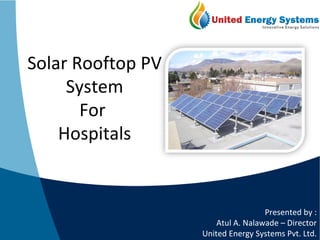 Solar Rooftop PV 
System 
For 
Hospitals 
Presented by : 
Atul A. Nalawade – Director 
United Energy Systems Pvt. Ltd. 
 