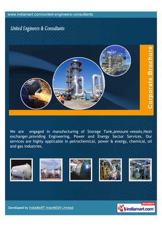 We are engaged in manufacturing of Storage Tank,pressure vessels,Heat
exchanger.providing Engineering, Power and Energy Sector Services. Our
services are highly applicable in petrochemical, power & energy, chemical, oil
and gas industries.
 