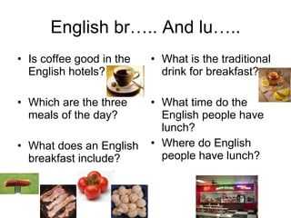 English br….. And lu….. Is coffee good in the English hotels? Which are the three meals of the day? What does an English breakfast include? What is the traditional drink for breakfast? What time do the English people have lunch? Where do English people have lunch? 
