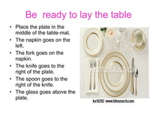 Be  ready to lay the table Place the plate in the middle of the table-mat. The napkin goes on the left. The fork goes on the napkin. The knife goes to the right of the plate. The spoon goes to the right of the knife. The glass goes above the plate. 