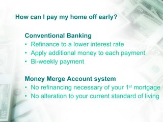 How can I pay my home off early? Conventional Banking Refinance to a lower interest rate Apply additional money to each payment Bi-weekly payment Money Merge Account system No refinancing necessary of your 1 st  mortgage No alteration to your current standard of living 