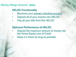 Money Merge Account  (MMA) HELOC Functionality Becomes your  primary checking account Deposit all of your income into HELOC Pay all your bills from the HELOC Optimum Performance of HELOC Deposit the maximum amount of money into the Home Equity Line of Credit Keep it in there as long as possible 