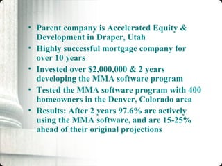 Parent company is Accelerated Equity & Development in Draper, Utah Highly successful mortgage company for over 10 years Invested over $2,000,000 & 2 years developing the MMA software program Tested the MMA software program with 400 homeowners in the Denver, Colorado area Results: After 2 years 97.6% are actively using the MMA software, and are 15-25% ahead of their original projections 