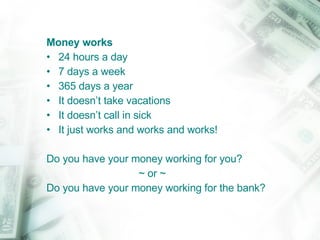 Money works   24 hours a day 7 days a week  365 days a year It doesn’t take vacations It doesn’t call in sick It just works and works and works! Do you have your money working for you?  ~ or ~ Do you have your money working for the bank? 