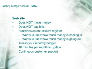 Money Merge Account  (MMA) Web site Does NOT move money Does NOT pay bills Functions as an account register Wants to know how much money is coming in Wants to know how much money is going out Tracks your monthly budget 10 minutes per month to update Continuous customer support 