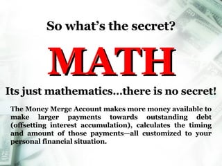 So what’s the secret? MATH Its just mathematics…there is no secret! The Money Merge Account makes more money available to make larger payments towards outstanding debt (offsetting interest accumulation), calculates the timing and amount of those payments—all customized to your personal financial situation. Money Merge Account 