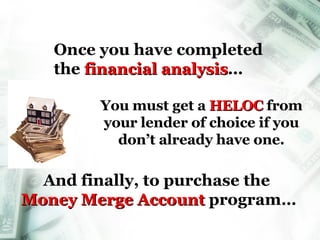 Once you have completed  the  financial analysis … You must get a  HELOC   from your lender of choice if you don’t already have one. And finally, to purchase the  Money Merge Account  program… Money Merge Account 