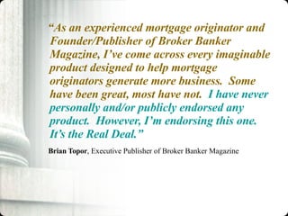 “ As an experienced mortgage originator and Founder/Publisher of Broker Banker Magazine, I’ve come across every imaginable product designed to help mortgage originators generate more business.  Some have been great, most have not.  I have never personally and/or publicly endorsed any product.  However, I’m endorsing this one.  It’s the Real Deal.”   Brian Topor , Executive Publisher of Broker Banker Magazine 