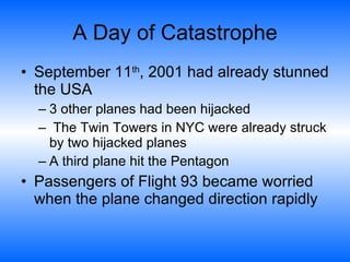 A Day of Catastrophe September 11 th , 2001 had already stunned the USA  3 other planes had been hijacked  The Twin Towers in NYC were already struck by two hijacked planes  A third plane hit the Pentagon  Passengers of Flight 93 became worried when the plane changed direction rapidly  