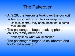 The Takeover At 9:28, the terrorists took over the cockpit Terrorists used box cutters as weapons  Once in control, they announced that a bomb was aboard The passengers began making phone calls to family members  Nobody knew what would happen  The passengers began to collaborate and try to find a way out  