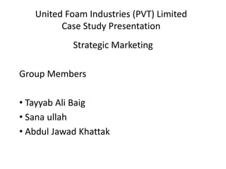 United Foam Industries (PVT) Limited
Case Study Presentation
Strategic Marketing
Group Members
• Tayyab Ali Baig
• Sana ullah
• Abdul Jawad Khattak
 