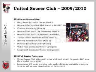 United Soccer Club – 2009/2010 <ul><li>2010 Spring Session Sites: </li></ul><ul><li>Barry Farm Recreation Center (Ward 8) ...