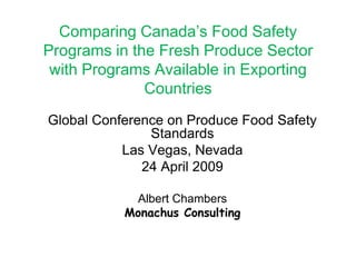Comparing Canada’s Food Safety Programs in the Fresh Produce Sector with Programs Available in Exporting Countries Global Conference on Produce Food Safety Standards Las Vegas, Nevada 24 April 2009 Albert Chambers Monachus Consulting 