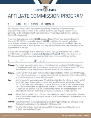 AFFILIATECOMMISSIONPROGRAM
E  MPN PLI SPOGL P ARRSTSL P
Af liates with United Games are people independently contracted to help share apps,
and are compensated according to the program explained here. Anyone, 18 or older, can
participate in the United Games Af liate Commission Program by simply creating a United
Games Af liate Account.
A one-time business suite cost of $29.99 is required to join the Af liate program. Beginning
September 15, 2016 this cost will increase to $39.99. In addition, the monthly technology
subscription is required to keep your Af liate account active (current cost $9.99). Af liates are
permitted to refer other Af liates and are nancially rewarded when those they referred generate
player revenue in the app.
If at any time you no longer wish to participate as an Af liate, you may cancel your Af liate
membership by contacting us at: www.unitedgames.com/support. Please note that once an
Af liate account has been cancelled, you may not create a new account for six months.
I L TP  I OP L O
The App:
Tokens:
Tier:
Zone:
Volume:
Line:
Copyright © 2016 United Games, LLC Af liate Commission Program : Page 1
The mobile application marketed by United Games is a sports app that allows players
to play along live with their favorite teams, favorite sports, and favorite friends. Af liates
are paid when people they share this app with acquire and/or play tokens.
Tokens are the virtual game currency, allowing players to play certain aspects of the app.
These tokens are acquired by in-app purchases, bundle purchasing, member subscriptions,
or by participating in sponsored advertisements.
A generation of organization in your Af liate team, based on the referral of players and of
enrolled Af liates. A personally referred Af liate would automatically be placed Tier 1.
If a Tier 1 Af liate personally refers another Af liate, that person would naturally be your
Tier 2. You may, however, place personally referred Af liates into different Tiers. Inactive
Af liates are not counted as a Tier. Players are counted in the Tiers based upon who
referred them. There are no limits to the number of players or Af liates per Tier.
A level of earning quali cation. Each zone is unlocked by monthly quali cations, allowing
that Af liate to earn a percentage of volume from additional Tiers (according to the charts
in this document).
Cumulative amount of acquired or played tokens. Earning percentages are calculated using
these volumes, according to the explanation in this document.
The total volume of your personally sponsored Af liate’s organization. (If you sponsor 5
Af liates, your would have 5 lines).
 
