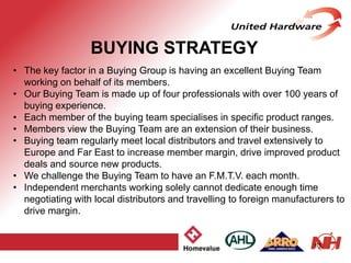 13
• The key factor in a Buying Group is having an excellent Buying Team
working on behalf of its members.
• Our Buying Team is made up of four professionals with over 100 years of
buying experience.
• Each member of the buying team specialises in specific product ranges.
• Members view the Buying Team are an extension of their business.
• Buying team regularly meet local distributors and travel extensively to
Europe and Far East to increase member margin, drive improved product
deals and source new products.
• We challenge the Buying Team to have an F.M.T.V. each month.
• Independent merchants working solely cannot dedicate enough time
negotiating with local distributors and travelling to foreign manufacturers to
drive margin.
BUYING STRATEGY
 