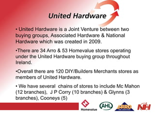 3
• United Hardware is a Joint Venture between two
buying groups, Associated Hardware & National
Hardware which was created in 2009.
•There are 34 Arro & 53 Homevalue stores operating
under the United Hardware buying group throughout
Ireland.
•Overall there are 120 DIY/Builders Merchants stores as
members of United Hardware.
• We have several chains of stores to include Mc Mahon
(12 branches), J P Corry (10 branches) & Glynns (3
branches), Cooneys (5)
 