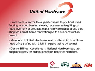 5
• From paint to power tools, plaster board to ply, hard wood
flooring to wood burning stoves, housewares to gifting our
huge inventory of products make Arro/Homevalue a one stop
shop for a small home renovation job to a full construction
project.
• Members of United Hardware avail of offers circulated from
head office staffed with 5 full time purchasing personnel.
• Central Billing - Associated & National Hardware pay the
supplier directly for orders placed on behalf of members.
 