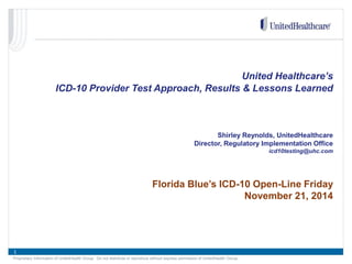 1 
Proprietary Information of UnitedHealth Group. Do not distribute or reproduce without express permission of UnitedHealth Group. 
United Healthcare’s 
ICD-10 Provider Test Approach, Results & Lessons Learned 
Shirley Reynolds, UnitedHealthcare 
Director, Regulatory Implementation Office 
icd10testing@uhc.com 
Florida Blue’s ICD-10 Open-Line Friday 
November 21, 2014  