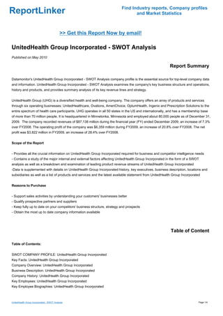 Find Industry reports, Company profiles
ReportLinker                                                                     and Market Statistics



                                            >> Get this Report Now by email!

UnitedHealth Group Incorporated - SWOT Analysis
Published on May 2010

                                                                                                          Report Summary

Datamonitor's UnitedHealth Group Incorporated - SWOT Analysis company profile is the essential source for top-level company data
and information. UnitedHealth Group Incorporated - SWOT Analysis examines the company's key business structure and operations,
history and products, and provides summary analysis of its key revenue lines and strategy.


UnitedHealth Group (UHG) is a diversified health and well-being company. The company offers an array of products and services
through six operating businesses: UnitedHealthcare, Ovations, AmeriChoice, OptumHealth, Ingenix and Prescription Solutions to the
entire spectrum of health care participants. UHG operates in all 50 states in the US and internationally, and has a membership base
of more than 70 million people. It is headquartered in Minnetonka, Minnesota and employed about 80,000 people as of December 31,
2009. The company recorded revenues of $87,138 million during the financial year (FY) ended December 2009, an increase of 7.3%
over FY2008. The operating profit of the company was $6,359 million during FY2009, an increase of 20.8% over FY2008. The net
profit was $3,822 million in FY2009, an increase of 28.4% over FY2008.


Scope of the Report


- Provides all the crucial information on UnitedHealth Group Incorporated required for business and competitor intelligence needs
- Contains a study of the major internal and external factors affecting UnitedHealth Group Incorporated in the form of a SWOT
analysis as well as a breakdown and examination of leading product revenue streams of UnitedHealth Group Incorporated
-Data is supplemented with details on UnitedHealth Group Incorporated history, key executives, business description, locations and
subsidiaries as well as a list of products and services and the latest available statement from UnitedHealth Group Incorporated


Reasons to Purchase


- Support sales activities by understanding your customers' businesses better
- Qualify prospective partners and suppliers
- Keep fully up to date on your competitors' business structure, strategy and prospects
- Obtain the most up to date company information available




                                                                                                           Table of Content

Table of Contents:


SWOT COMPANY PROFILE: UnitedHealth Group Incorporated
Key Facts: UnitedHealth Group Incorporated
Company Overview: UnitedHealth Group Incorporated
Business Description: UnitedHealth Group Incorporated
Company History: UnitedHealth Group Incorporated
Key Employees: UnitedHealth Group Incorporated
Key Employee Biographies: UnitedHealth Group Incorporated



UnitedHealth Group Incorporated - SWOT Analysis                                                                               Page 1/4
 