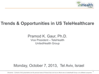 Trends & Opportunities in US TeleHealthcare
Pramod K. Gaur, Ph.D.
Vice President – TeleHealth
UnitedHealth Group

Monday, October 7, 2013, Tel Aviv, Israel
Proprietary and Confidential. Do not distribute.

Disclaimer - Contents of this presentation are the personal views of Pramod Gaur and not an official view of UnitedHealth Group or its affiliated companies

1

 