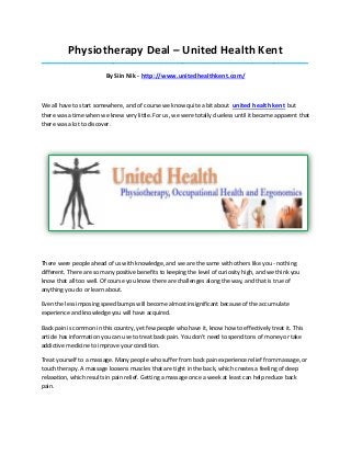 Physiotherapy Deal – United Health Kent
_____________________________________________________________________________________

                         By Siin Nik - http://www.unitedhealthkent.com/



We all have to start somewhere, and of course we know quite a bit about united health kent but
there was a time when we knew very little. For us, we were totally clueless until it became apparent that
there was a lot to discover.




There were people ahead of us with knowledge, and we are the same with others like you - nothing
different. There are so many positive benefits to keeping the level of curiosity high, and we think you
know that all too well. Of course you know there are challenges along the way, and that is true of
anything you do or learn about.

Even the less imposing speed bumps will become almost insignificant because of the accumulate
experience and knowledge you will have acquired.

Back pain is common in this country, yet few people who have it, know how to effectively treat it. This
article has information you can use to treat back pain. You don't need to spend tons of money or take
addictive medicine to improve your condition.

Treat yourself to a massage. Many people who suffer from back pain experience relief from massage, or
touch therapy. A massage loosens muscles that are tight in the back, which creates a feeling of deep
relaxation, which results in pain relief. Getting a massage once a week at least can help reduce back
pain.
 