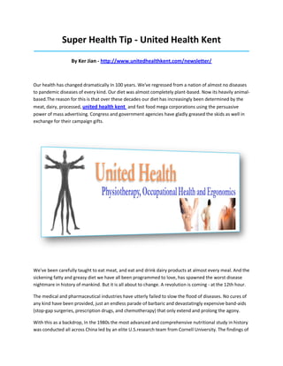 Super Health Tip - United Health Kent
_____________________________________________________________________________________
By Ker Jian - http://www.unitedhealthkent.com/newsletter/
Our health has changed dramatically In 100 years. We've regressed from a nation of almost no diseases
to pandemic diseases of every kind. Our diet was almost completely plant-based. Now its heavily animal-
based.The reason for this is that over these decades our diet has increasingly been determined by the
meat, dairy, processed, united health kent and fast food mega corporations using the persuasive
power of mass advertising. Congress and government agencies have gladly greased the skids as well in
exchange for their campaign gifts.
We've been carefully taught to eat meat, and eat and drink dairy products at almost every meal. And the
sickening fatty and greasy diet we have all been programmed to love, has spawned the worst disease
nightmare in history of mankind. But it is all about to change. A revolution is coming - at the 12th hour.
The medical and pharmaceutical industries have utterly failed to slow the flood of diseases. No cures of
any kind have been provided, just an endless parade of barbaric and devastatingly expensive band-aids
(stop-gap surgeries, prescription drugs, and chemotherapy) that only extend and prolong the agony.
With this as a backdrop, In the 1980s the most advanced and comprehensive nutritional study in history
was conducted all across China led by an elite U.S.research team from Cornell University. The findings of
 