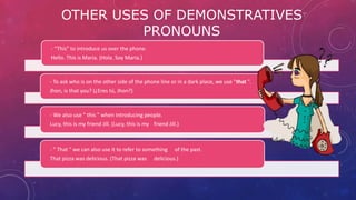 OTHER USES OF DEMONSTRATIVES
PRONOUNS
- “This” to introduce us over the phone.
Hello. This is Maria. (Hola. Soy Maria.)
- To ask who is on the other side of the phone line or in a dark place, we use "that ".
Jhon, is that you? (¿Eres tú, Jhon?)
- We also use " this " when introducing people.
Lucy, this is my friend Jill. (Lucy, this is my friend Jill.)
- " That " we can also use it to refer to something of the past.
That pizza was delicious. (That pizza was delicious.)
 