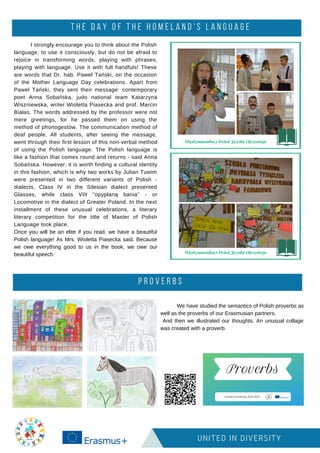 T H E D A Y O F T H E H O M E L A N D ' S L A N G U A G E
UNITED IN DIVERSITY
I strongly encourage you to think about the Polish
language, to use it consciously, but do not be afraid to
rejoice in transforming words, playing with phrases,
playing with language. Use it with full handfuls! These
are words that Dr. hab. Paweł Tański, on the occasion
of the Mother Language Day celebrations. Apart from
Paweł Tański, they sent their message: contemporary
poet Anna Sobańska, judo national team Katarzyna
Wiszniewska, writer Wioletta Piasecka and prof. Marcin
Białas. The words addressed by the professor were not
mere greetings, for he passed them on using the
method of phonogestów. The communication method of
deaf people. All students, after seeing the message,
went through their first lesson of this non-verbal method
of using the Polish language. The Polish language is
like a fashion that comes round and returns - said Anna
Sobańska. However, it is worth finding a cultural identity
in this fashion, which is why two works by Julian Tuwim
were presented in two different variants of Polish -
dialects. Class IV in the Silesian dialect presented
Glasses, while class VIII "opypłaną bania" - or
Locomotive in the dialect of Greater Poland. In the next
installment of these unusual celebrations, a literary
literary competition for the title of Master of Polish
Language took place.
Once you will be an elite if you read, we have a beautiful
Polish language! As Mrs. Wioletta Piasecka said. Because
we owe everything good to us in the book, we owe our
beautiful speech.
P R O V E R B S
We have studied the semantics of Polish proverbs as
well as the proverbs of our Erasmusian partners.
And then we illustrated our thoughts. An unusual collage
was created with a proverb.
 