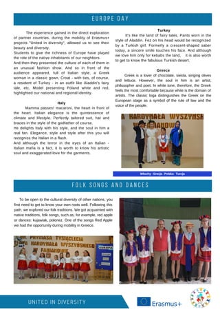 E U R O P E D A Y
UNITED IN DIVERSITY
The experience gained in the direct exploration
of partner countries, during the mobility of Erasmus+
projects "United in diversity", allowed us to see their
beauty and diversity.
Students to give the richness of Europe have played
the role of the native inhabitants of our neighbors.
And then they presented the culture of each of them in
an unusual fashion show. And so in front of the
audience appeared, full of Italian style, a Greek
woman in a classic gown, Croat - with ties, of course,
a resident of Turkey - in an outfit like Aladdin's fairy
tale, etc. Model presenting Poland white and red,
highlighted our national and regional identity.
Italy
Mamma passes! macaroni, the heart in front of
the heart. Italian elegance is the quintessence of
climate and lifestyle. Perfectly tailored suit, hat and
braces in the style of the godfather of course.
He delights Italy with his style, and the soul in him a
real fan. Elegance, style and style after this you will
recognize the Italian in a flash.
And although the terror in the eyes of an Italian -
Italian mafia is a fact, it is worth to know his artistic
soul and exaggerated love for the garments.
To be open to the cultural diversity of other nations, you
first need to get to know your own roots well. Following this
path, we explored our folk traditions. We got acquainted with
native traditions, folk songs, such as, for example, red apple
or dances: kujawiak, polonez. One of the songs Red Apple
we had the opportunity during mobility in Greece.
Turkey
It's like the land of fairy tales. Pants worn in the
style of Aladdin. Fez on his head would be recognized
by a Turkish girl. Formerly a crescent-shaped saber
today, a sincere smile touches his face. And although
we love him only for kebabs the land, it is also worth
to get to know the fabulous Turkish desert.
Greece
Greek is a lover of chocolate, siesta, singing olives
and lettuce. However, the soul in him is an artist,
philosopher and poet. In white tone, therefore, the Greek
feels the most comfortable because white is the domain of
artists. The classic toga distinguishes the Greek on the
European stage as a symbol of the rule of law and the
voice of the people.
F O L K S O N G S A N D D A N C E S
 