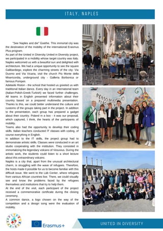 I T A L Y , N A P L E S
UNITED IN DIVERSITY
"See Naples and die" Goethe. This immortal city was
the destination of the mobility of the international Erasmus
Plus program.
As part of the United in Diversity United in Diversity project,
we participated in a mobility whose target country was Italy.
Naples welcomed us with a beautiful sun and delighted with
architecture. We had a unique opportunity to see the square
Galibardiego, explore the charming streets of the city: Via
Duomo and Via Vicaria, visit the church Pio Monte della
Misericordia, underground city - Galleria Borbonica or
famous Pompeii.
Adelaide Ristori - the school that hosted us greeted us with
traditional Italian dance. Every day in an international team
(Italian-Polish-Greek-Turkish) we faced further challenges.
All teams in English presented information about their
country based on a prepared multimedia presentation.
Thanks to this, we could better understand the culture and
customs of the groups taking part in the project. In addition
to the presentation, each group has prepared a gadget
about their country. Poland in a box - it was our proposal,
which captured, I think, the hearts of the participants of
mobility.
Teams also had the opportunity to develop their coding
skills. Italian teachers conducted IT classes with coding, of
course everything in English.
In addition to the IT skills, the project group had to
demonstrate artistic skills. Classes were conducted in an art
studio cooperating with the institution. They consisted in
immortalizing the legendary volcano of Vesuvius. During the
artistic work, the students could listen to a short lecture
about this extraordinary volcano.
Naples is a city that, apart from the unusual architectural
charm, is struggling with the wave of refugees. Therefore,
the hosts made it possible for us to become familiar with this
difficult issue. We went to the Lab Center, where refugees
from various African countries live. There, we could visually
see and know the problems faced by the refugees
themselves and institutions that try to help them.
At the end of the visit, each participant of the project
received a commemorative certificate during the closing
ceremony.
A common dance, a logo chosen on the way of the
competition and a design song were the evaluation of
mobility.
 