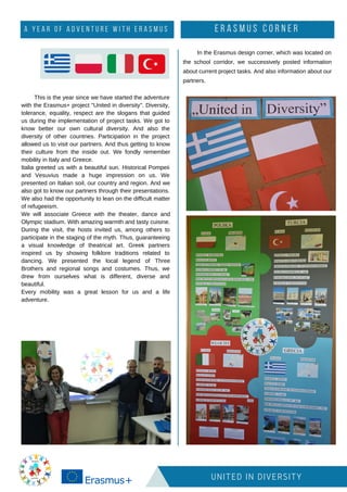 UNITED IN DIVERSITY
This is the year since we have started the adventure
with the Erasmus+ project "United in diversity". Diversity,
tolerance, equality, respect are the slogans that guided
us during the implementation of project tasks. We got to
know better our own cultural diversity. And also the
diversity of other countries. Participation in the project
allowed us to visit our partners. And thus getting to know
their culture from the inside out. We fondly remember
mobility in Italy and Greece.
Italia greeted us with a beautiful sun. Historical Pompeii
and Vesuvius made a huge impression on us. We
presented on Italian soil, our country and region. And we
also got to know our partners through their presentations.
We also had the opportunity to lean on the difficult matter
of refugeeism.
We will associate Greece with the theater, dance and
Olympic stadium. With amazing warmth and tasty cuisine.
During the visit, the hosts invited us, among others to
participate in the staging of the myth. Thus, guaranteeing
a visual knowledge of theatrical art. Greek partners
inspired us by showing folklore traditions related to
dancing. We presented the local legend of Three
Brothers and regional songs and costumes. Thus, we
drew from ourselves what is different, diverse and
beautiful.
Every mobility was a great lesson for us and a life
adventure.
E R A S M U S C O R N E R
In the Erasmus design corner, which was located on
the school corridor, we successively posted information
about current project tasks. And also information about our
partners.
A Y E A R O F A D V E N T U R E W I T H E R A S M U S
 