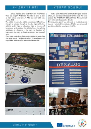 UNITED IN DIVERSITY
Janusz Korczak once said "there are no children
there are people". And that's the truth. "A child is also
a man, only a small one ...". After all, every adult was
once a child.
The right to freedom, the right to rest, sleep and free time,
the right to privacy, the right to live, the right to life, the
right to family, right to education, right to freedom of
conscience and religion, the right to love, the right to
participate in elections , the right to freedom of
expression, the right to health protection and medical
care.
Every child, regardless of skin color, religion or origin, has
the same rights - children's rights. To emphasize the
importance of these rights, we created a calendar.
C H I L D R E N ' S R I G H T S I N T E R N A U T D E C A L O G U E
In the spirit of tolerance and mutual respect towards
others, we also dealt with security on the web. We have
created the INTERNAUT DECALOGUE: The culminant
point of the activities was the debate.
The discussion panel was attended by moderators and
experts - selected from classes IV-VIII, who answered
questions related to security on the Web.
 