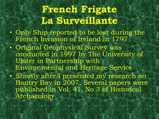 French Frigate La Surveillante Only Ship reported to be lost during the French Invasion of Ireland in 1797 Original Geophysical Survey was conducted in 1997 by The University of Ulster in Partnership with Environmental and Heritage Service Shortly after I presented my research on Bantry Bay in 2007, Several papers were published in Vol. 41, No 3 of Historical Archaeology 