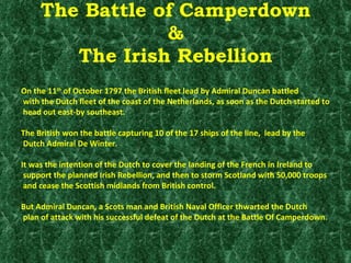 The Battle of Camperdown & The Irish Rebellion On the 11 th  of October 1797 the British fleet lead by Admiral Duncan battled with the Dutch fleet of the coast of the Netherlands, as soon as the Dutch started to head out east-by southeast.  The British won the battle capturing 10 of the 17 ships of the line,  lead by the Dutch Admiral De Winter. It was the intention of the Dutch to cover the landing of the French in Ireland to support the planned Irish Rebellion, and then to storm Scotland with 50,000 troops and cease the Scottish midlands from British control. But Admiral Duncan, a Scots man and British Naval Officer thwarted the Dutch plan of attack with his successful defeat of the Dutch at the Battle Of Camperdown. 