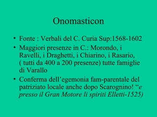 Onomasticon
• Fonte : Verbali del C. Curia Sup:1568-1602
• Maggiori presenze in C.: Morondo, i
  Ravelli, i Draghetti, i Chiarino, i Rasario,
  ( tutti da 400 a 200 presenze) tutte famiglie
  di Varallo
• Conferma dell’egemonia fam-parentale del
  patriziato locale anche dopo Scarognino! “e
  presso il Gran Motore li spiriti Elletti-1525)
 