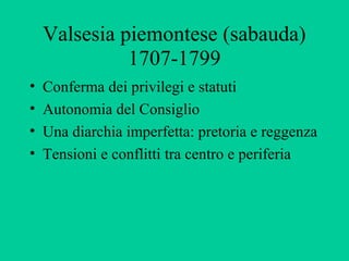 Valsesia piemontese (sabauda)
              1707-1799
•   Conferma dei privilegi e statuti
•   Autonomia del Consiglio
•   Una diarchia imperfetta: pretoria e reggenza
•   Tensioni e conflitti tra centro e periferia
 