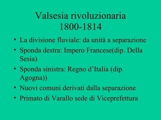 Valsesia rivoluzionaria
            1800-1814
• La divisione fluviale: da unità a separazione
• Sponda destra: Impero Francese(dip. Della
  Sesia)
• Sponda sinistra: Regno d’Italia (dip.
  Agogna))
• Nuovi comuni derivati dalla separazione
• Primato di Varallo sede di Viceprefettura
 