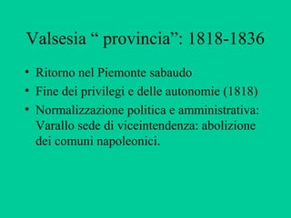 Valsesia “ provincia”: 1818-1836
• Ritorno nel Piemonte sabaudo
• Fine dei privilegi e delle autonomie (1818)
• Normalizzazione politica e amministrativa:
  Varallo sede di viceintendenza: abolizione
  dei comuni napoleonici.
 