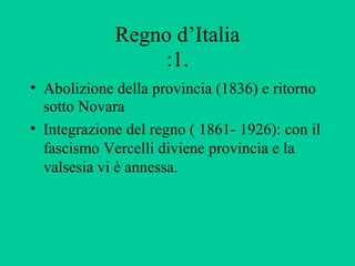 Regno d’Italia
                  :1.
• Abolizione della provincia (1836) e ritorno
  sotto Novara
• Integrazione del regno ( 1861- 1926): con il
  fascismo Vercelli diviene provincia e la
  valsesia vi è annessa.
 