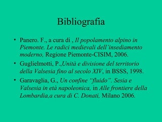 Bibliografia
• Panero. F., a cura di , Il popolamento alpino in
  Piemonte. Le radici medievali dell’insediamento
  moderno, Regione Piemonte-CISIM, 2006.
• Guglielmotti, P.,Unità e divisione del territorio
  della Valsesia fino al secolo XIV, in BSSS, 1998.
• Garavaglia, G., Un confine “fluido”. Sesia e
  Valsesia in età napoleonica, in Alle frontiere della
  Lombardia,a cura di C. Donati, Milano 2006.
 