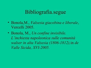Bibliografia.segue
• Bonola,M., Valsesia giacobina e liberale,
  Vercelli 2005.
• Bonola, M., Un confine invisibile.
  L’inchiesta napoleonica sulle comunità
  walser in alta Valsesia (1806-1812),in de
  Valle Sicida, XVI-2005.
 