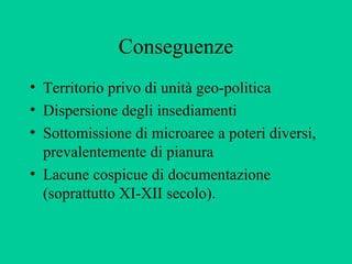 Conseguenze
• Territorio privo di unità geo-politica
• Dispersione degli insediamenti
• Sottomissione di microaree a poteri diversi,
  prevalentemente di pianura
• Lacune cospicue di documentazione
  (soprattutto XI-XII secolo).
 