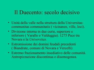 Il Duecento: secolo decisivo
• Unità della valle nella struttura della Universitas:
  communitas communitatis ( vicinanze, ville, loci).
• Divisione interna in due curie, superiore e
  inferiore ( Varallo e Valduggia). 1275 Pace tra
  Novara e la Universitas.
• Estromissione dei domini feudali precedenti
  ( Biandrate, comuni di Novara e Vercelli)
• Estremo frazionamento insediativo delle comunità.
  Antropizzazione discontinua e disomogenea.
 