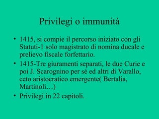 Privilegi o immunità
• 1415, si compie il percorso iniziato con gli
  Statuti-1 solo magistrato di nomina ducale e
  prelievo fiscale forfettario.
• 1415-Tre giuramenti separati, le due Curie e
  poi J. Scarognino per sé ed altri di Varallo,
  ceto aristocratico emergente( Bertalia,
  Martinoli…)
• Privilegi in 22 capitoli.
 