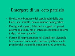 Emergere di un ceto patrizio
• Evoluzione borghese dei capoluoghi delle due
  Corti, spr. Varallo, ed evoluzione demografica.
• Famiglie di agenti, fiduciari, avogadri di poteri
  esterni alla valle, ma di interessi economici interni
  ( alpi, miniere, gabelle)
• Forme di rappresentanza nel Consilium Generale
  favoriscono l’ascesa alle funzioni pubbliche e la
  promiscuità tra amministrazione p. ed economia.
 