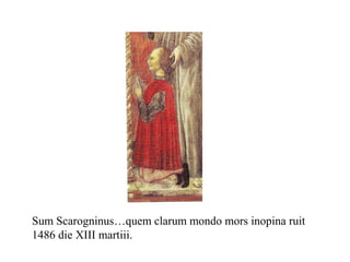 Sum Scarogninus…quem clarum mondo mors inopina ruit
1486 die XIII martiii.
 