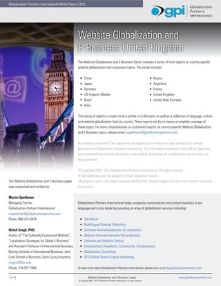 Globalization Partners International White Paper | 2012




                                                     Website Globalization and
                                                     E-Business United Kingdom
                                                     The Website Globalization and E-Business Series includes a series of brief reports on country-specific
                                                     website globalization and e-business topics. The series includes:


                                                      •	    China                                                                         •	   Russia
                                                      •	    Japan                                                                         •	   Argentina
                                                      •	    Germany                                                                       •	   France
                                                      •	    US Hispanic Market                                                            •	   United Kingdom
                                                      •	    Brazil                                                                        •	   United Arab Emirates
                                                      •	    India


                                                     This series of reports is meant to be a primer on e-Business as well as a collection of language, culture
                                                     and website globalization facts by country. These reports are by no means a complete coverage of
                                                     these topics. For more comprehensive or customized reports on country-specific Website Globalization
                                                     and E-Business topics, please email mspethman@globalizationpartners.com.


                                                     No material contained in this report may be reproduced in whole or in part without prior written
                                                     permission of Globalization Partners International. The information contained in this White Paper has
                                                     been obtained from sources we believe to be reliable, but neither its completeness nor accuracy can
                                                     be guaranteed.


                                                     © Copyright 2008 - 2012 Globalization Partners International. All rights reserved.
                                                     ® All Trademarks are the property of their respective owners.
The Website Globalization and E-Business paper       All graphics used in this report were provided by Flikr, Google Images and other free internet resources
was researched and written by:                       for pictures.


Martin Spethman
Managing Partner                                     Globalization Partners International helps companies communicate and conduct business in any
Globalization Partners International                 language and in any locale by providing an array of globalization services including:
mspethman@globalizationpartners.com
Phone: 866-272-5874                                   •	   Translation
                                                      •	   Multilingual Desktop Publishing
Nitish Singh, PhD,                                    •	   Software Internationalization & Localization
Author of “The Culturally Customized Website”,        •	   Website Internationalization & Localization
“Localization Strategies for Global E-Business”,      •	   Software and Website Testing
and Assistant Professor of International Business,    •	   Interpretation (Telephonic, Consecutive, Simultaneous)
Boeing Institute of International Business, John      •	   Globalization Consulting
Cook School of Business, Saint Louis University.      •	   SEO (Global Search Engine Marketing)
singhn2@slu.edu
Phone: 314-977-7604                                  To learn more about Globalization Partners International, please visit us at blog.globalizationpartners.com.

1 of 15                                                          Website Globalization and E-Business | Japan                                                    www.globalizationpartners.com
                                                     © Copyright 2008 - 2012 Globalization Partners International. All rights reserved.
 