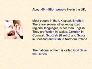 About 60 million people live in the UK.


Most people in the UK speak English.
There are several other recognized
regional languages, other than English.
They are Welsh in Wales, Cornish in
Cornwall, Scottish (Gaelic) and Scots
in Scotland and Irish in Northern Ireland.


The national anthem is called God Save
the Queen.
 