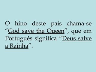 O hino deste país chama-se “ God save the Queen ”, que em Português significa “ Deus salve a Rainha ”. 